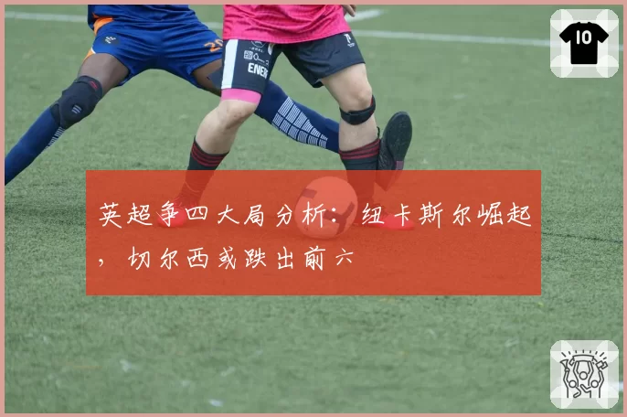 英超争四大局分析：纽卡斯尔崛起，切尔西或跌出前六