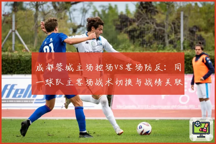 成都蓉城主场控场vs客场防反：同一球队主客场战术切换与战绩关联分析