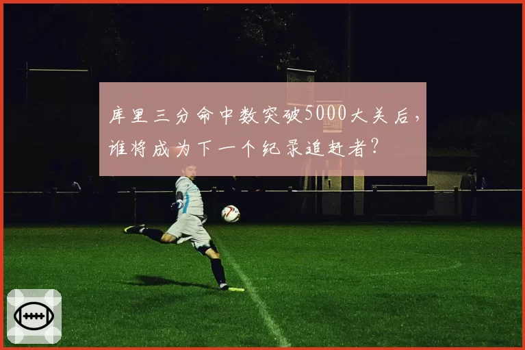 库里三分命中数突破5000大关后，谁将成为下一个纪录追赶者？