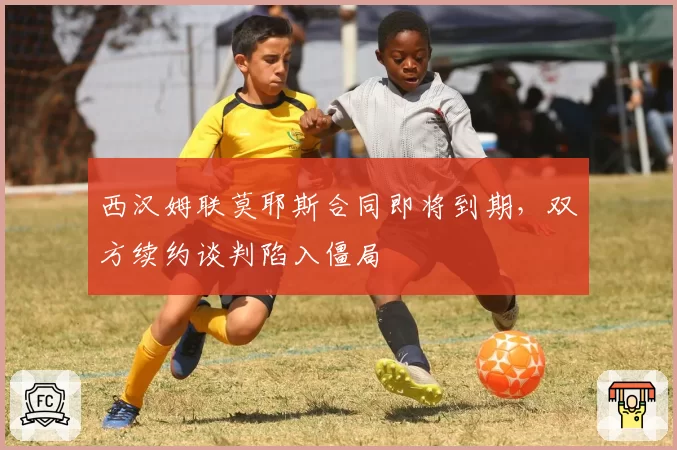 西汉姆联莫耶斯合同即将到期,双方续约谈判陷入僵局