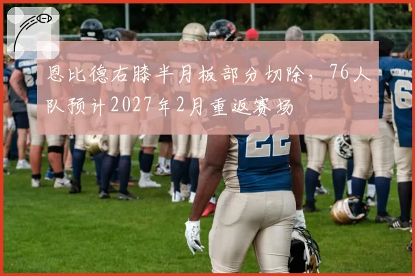 恩比德右膝半月板部分切除，76人队预计2027年2月重返赛场