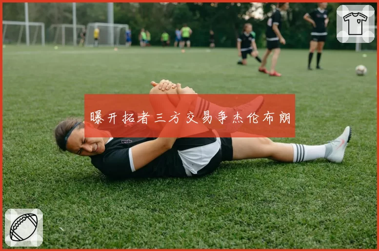 曝开拓者三方交易争杰伦布朗