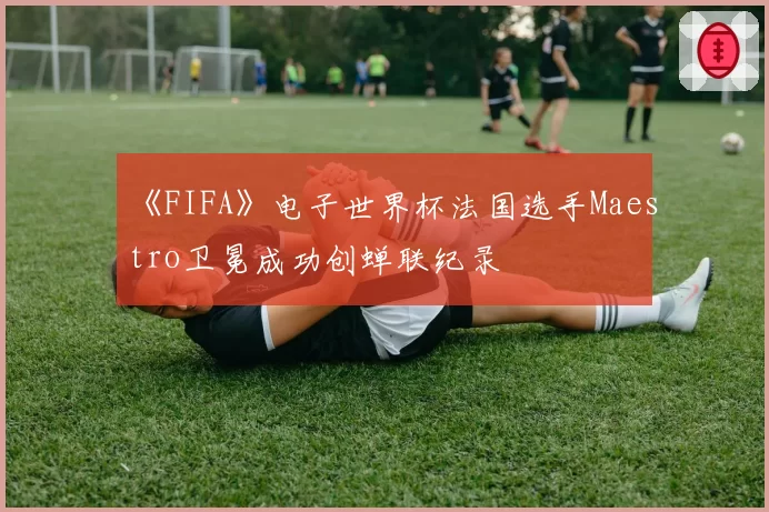 《FIFA》电子世界杯法国选手Maestro卫冕成功创蝉联纪录