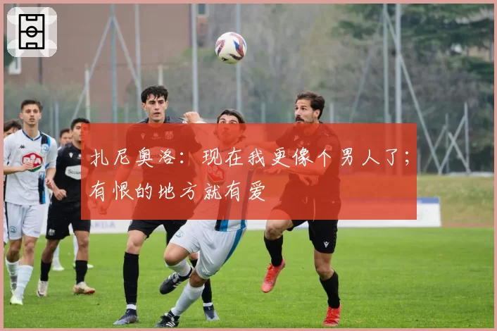 扎尼奥洛：现在我更像个男人了；有恨的地方就有爱