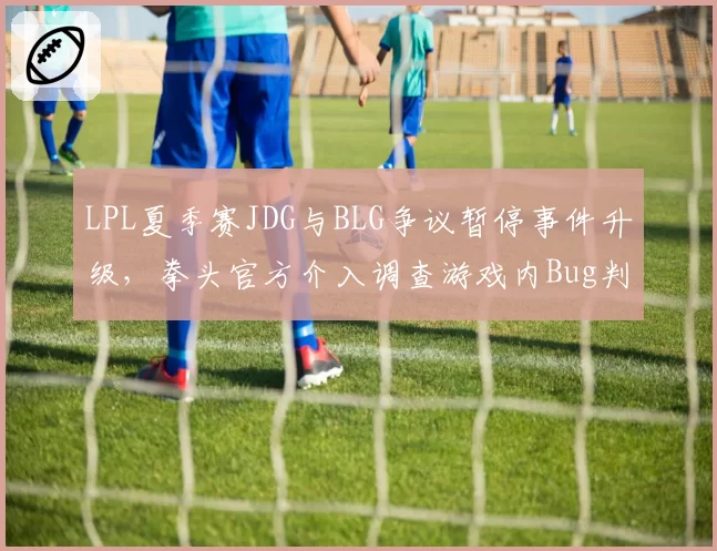 LPL夏季赛JDG与BLG争议暂停事件升级，拳头官方介入调查游戏内Bug判定标准
