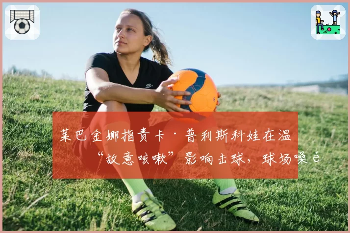 莱巴金娜指责卡·普利斯科娃在温网“故意咳嗽”影响击球，球场噪音争议事件升级