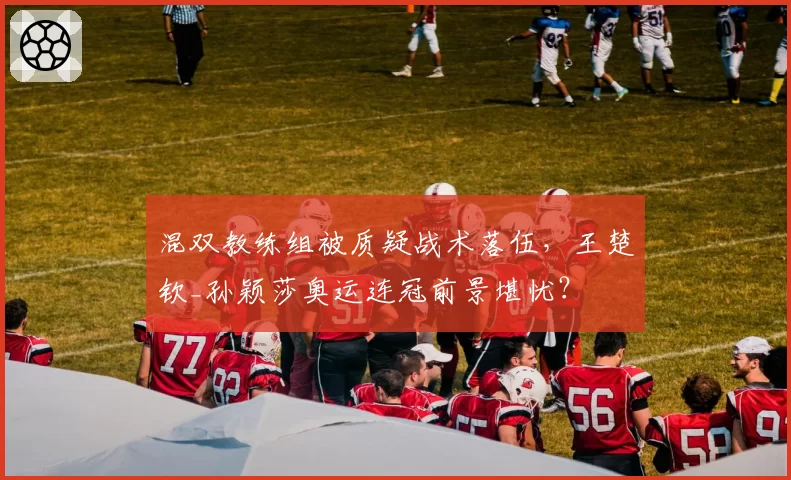 混双教练组被质疑战术落伍,王楚钦_孙颖莎奥运连冠前景堪忧?