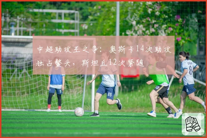 中超助攻王之争：奥斯卡14次助攻独占鳌头，斯坦丘12次紧随