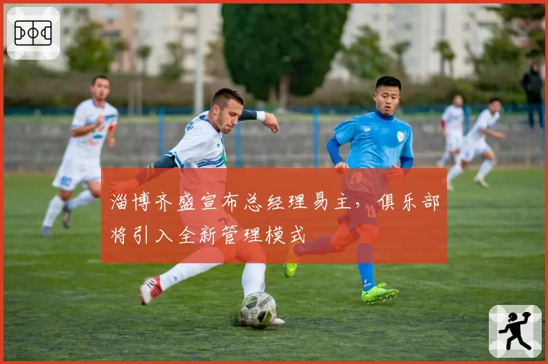 淄博齐盛宣布总经理易主,俱乐部将引入全新管理模式