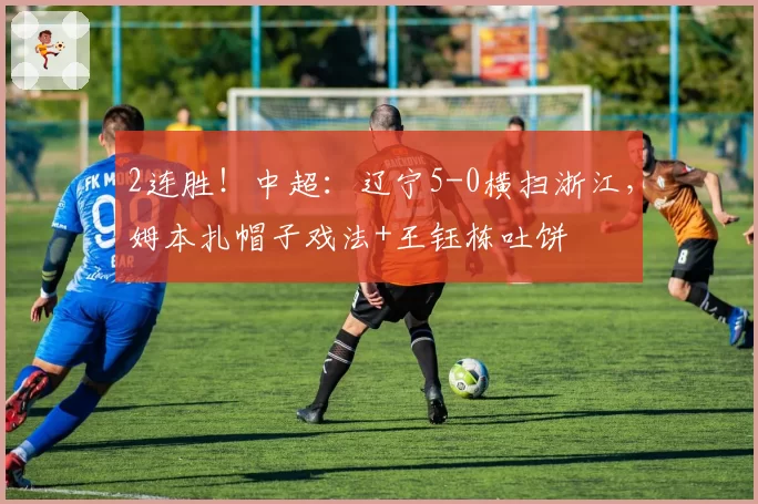 2连胜!中超:辽宁5-0横扫浙江,姆本扎帽子戏法+王钰栋吐饼