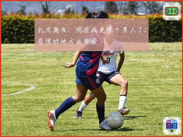 扎尼奥洛：现在我更像个男人了；有恨的地方就有爱