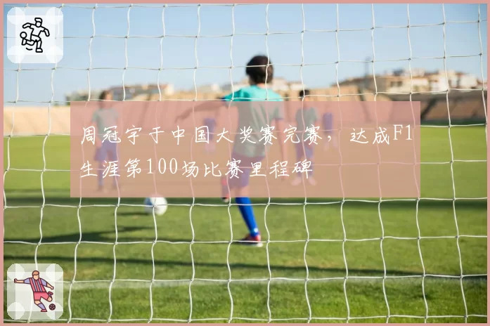 周冠宇于中国大奖赛完赛，达成F1生涯第100场比赛里程碑