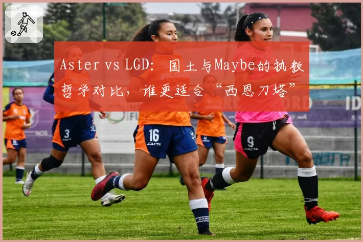 Aster vs LGD:国土与Maybe的执教哲学对比,谁更适合“西恩刀塔”?