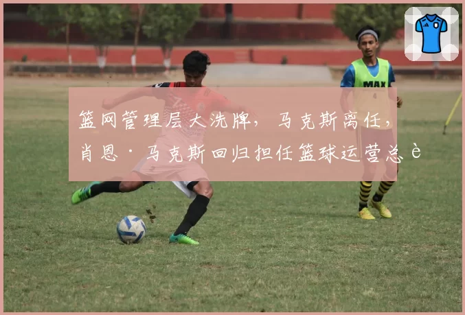 篮网管理层大洗牌，马克斯离任，肖恩·马克斯回归担任篮球运营总裁