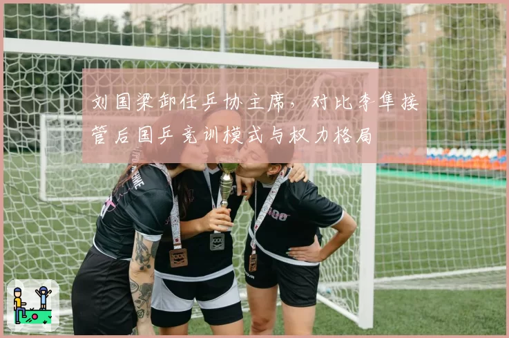 刘国梁卸任乒协主席，对比李隼接管后国乒竞训模式与权力格局