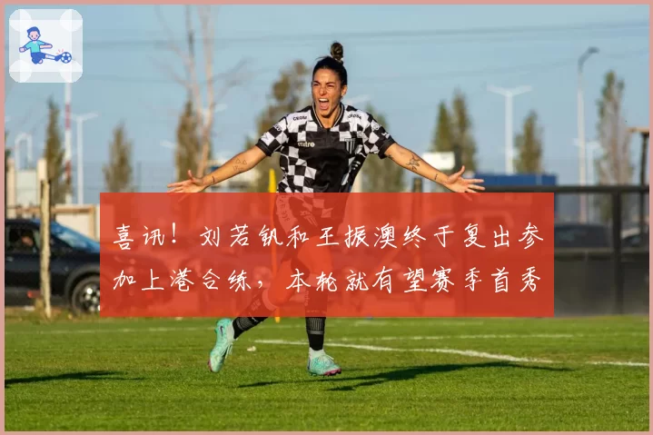 喜讯!刘若钒和王振澳终于复出参加上港合练,本轮就有望赛季首秀