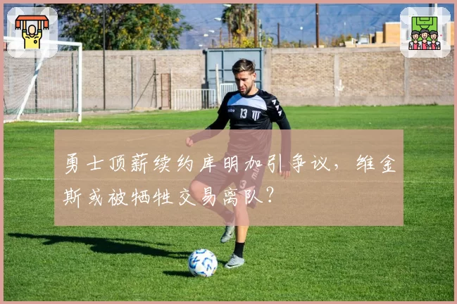 勇士顶薪续约库明加引争议，维金斯或被牺牲交易离队？