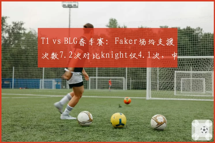 T1 vs BLG春季赛：Faker场均支援次数7.2次对比knight仅4.1次，中野联动效率差距明显