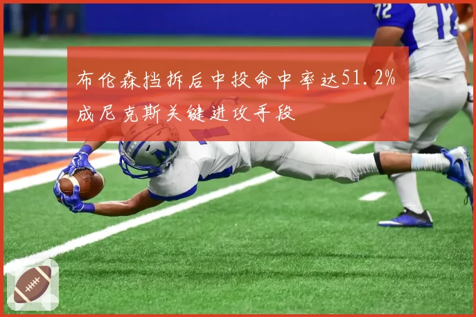 布伦森挡拆后中投命中率达51.2% 成尼克斯关键进攻手段