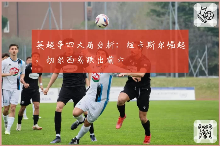 英超争四大局分析：纽卡斯尔崛起，切尔西或跌出前六