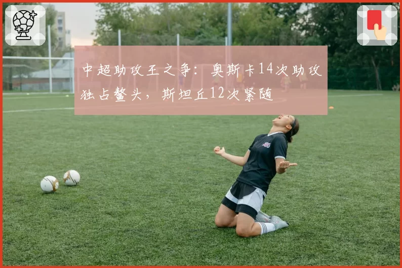 中超助攻王之争：奥斯卡14次助攻独占鳌头，斯坦丘12次紧随