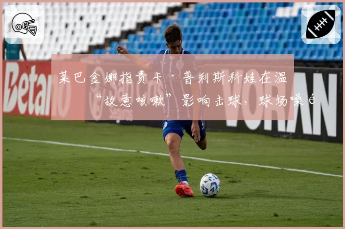 莱巴金娜指责卡·普利斯科娃在温网“故意咳嗽”影响击球，球场噪音争议事件升级