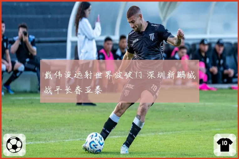 戴伟浚远射世界波破门 深圳新鹏城战平长春亚泰