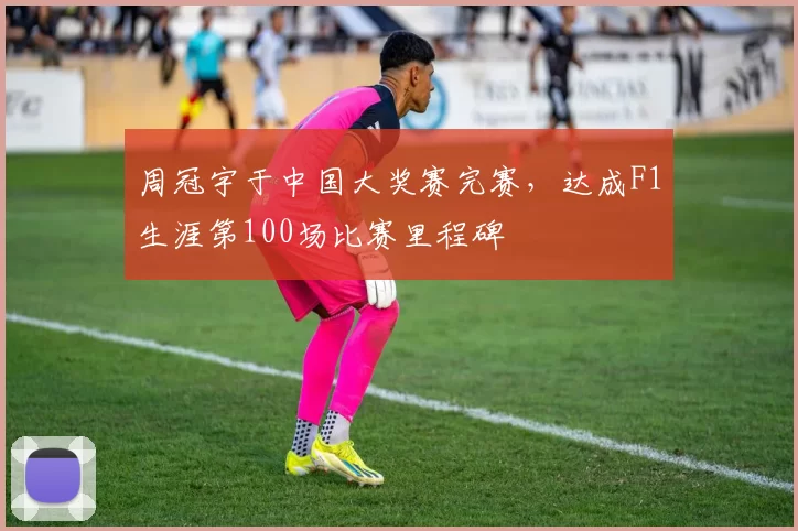 周冠宇于中国大奖赛完赛，达成F1生涯第100场比赛里程碑