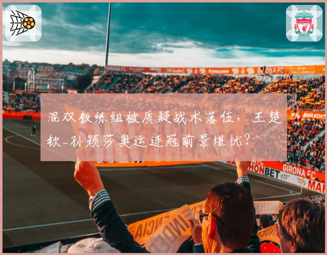 混双教练组被质疑战术落伍,王楚钦_孙颖莎奥运连冠前景堪忧?