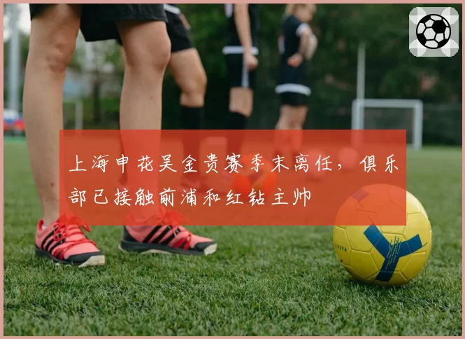 上海申花吴金贵赛季末离任，俱乐部已接触前浦和红钻主帅