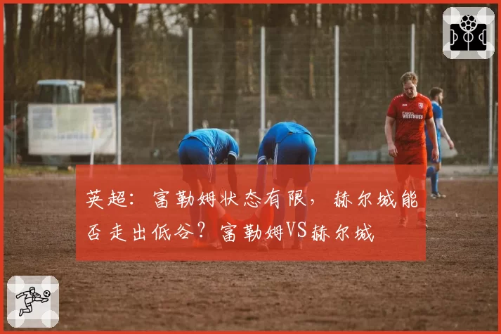 英超：富勒姆状态有限，赫尔城能否走出低谷？富勒姆VS赫尔城