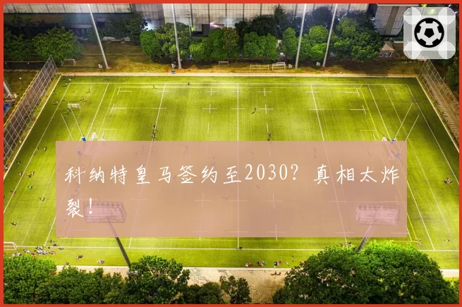 科纳特皇马签约至2030?真相太炸裂!