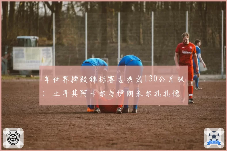 年世界摔跤锦标赛古典式130公斤级：土耳其阿卡尔与伊朗米尔扎扎德把位控制与绝杀技解析