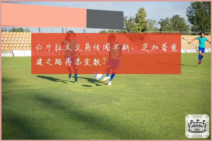 公牛拉文交易传闻不断，芝加哥重建之路再添变数？