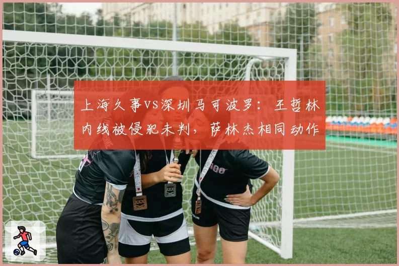上海久事vs深圳马可波罗：王哲林内线被侵犯未判，萨林杰相同动作领违体引炮轰