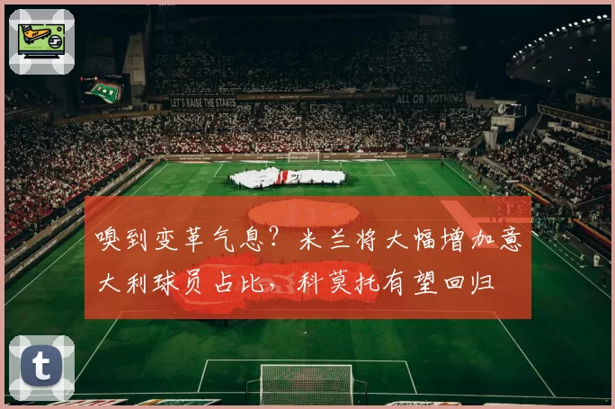 嗅到变革气息？米兰将大幅增加意大利球员占比，科莫托有望回归
