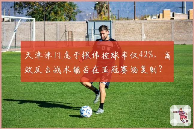 天津津门虎于根伟控球率仅42%，高效反击战术能否在亚冠赛场复制？