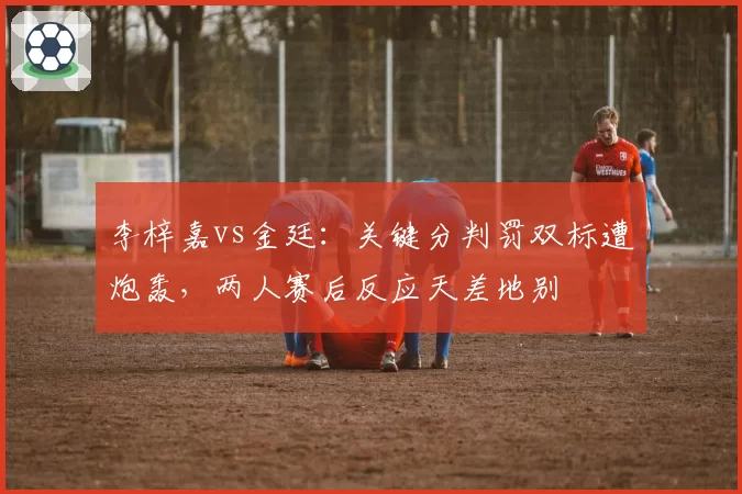 李梓嘉vs金廷：关键分判罚双标遭炮轰，两人赛后反应天差地别