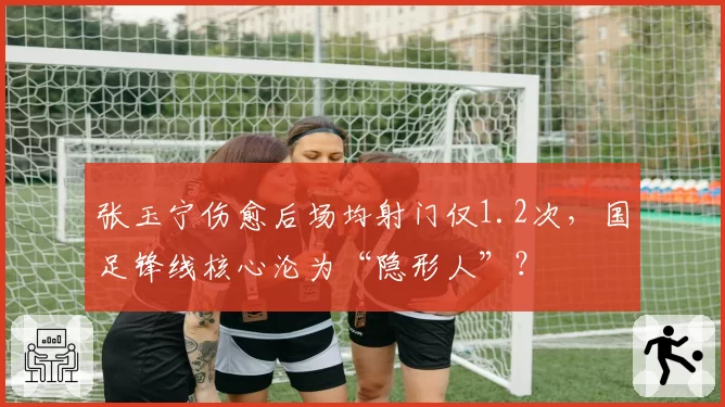 张玉宁伤愈后场均射门仅1.2次，国足锋线核心沦为“隐形人”？