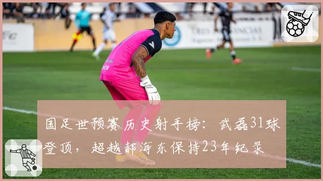 国足世预赛历史射手榜：武磊31球登顶，超越郝海东保持23年纪录