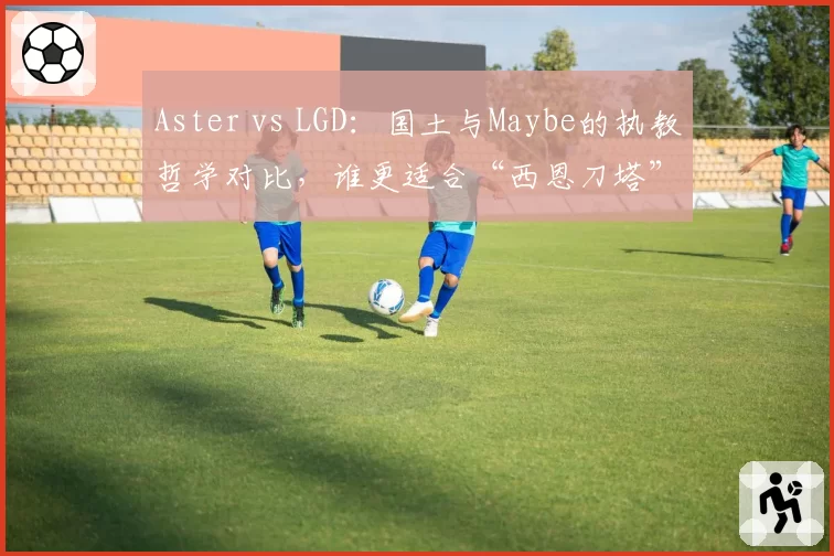 Aster vs LGD:国土与Maybe的执教哲学对比,谁更适合“西恩刀塔”?