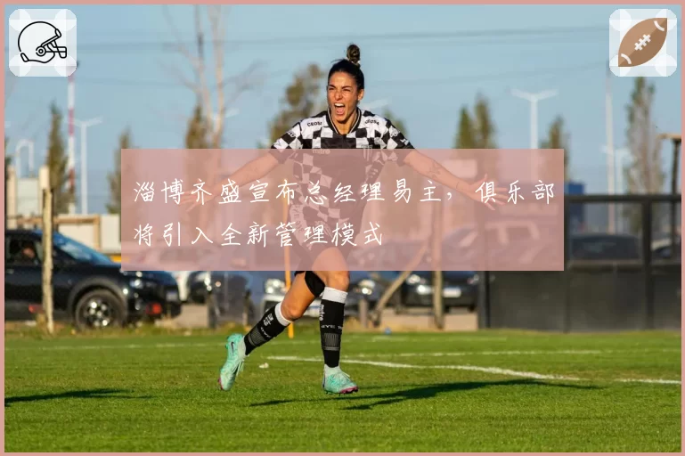 淄博齐盛宣布总经理易主，俱乐部将引入全新管理模式