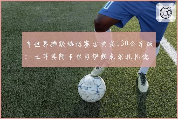 年世界摔跤锦标赛古典式130公斤级:土耳其阿卡尔与伊朗米尔扎扎德把位控制与绝杀技解析
