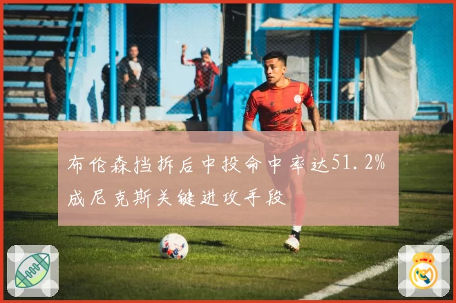 布伦森挡拆后中投命中率达51.2% 成尼克斯关键进攻手段