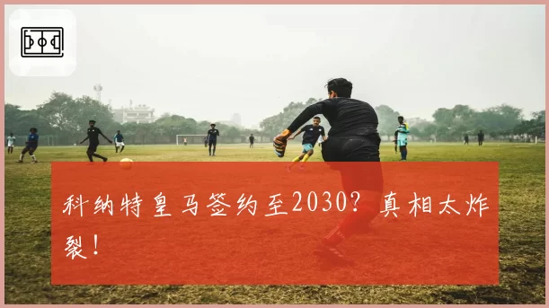 科纳特皇马签约至2030?真相太炸裂!