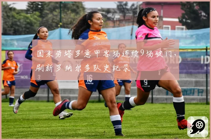 国米劳塔罗意甲客场连续9场破门，刷新罗纳尔多队史纪录
