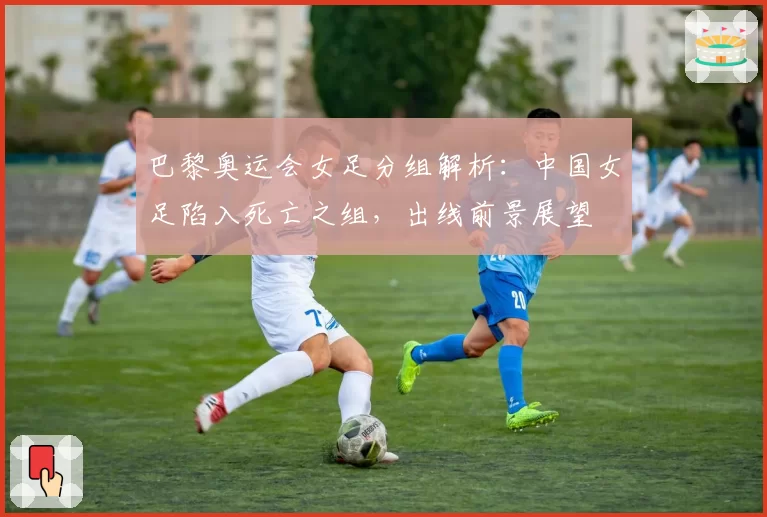 巴黎奥运会女足分组解析:中国女足陷入死亡之组,出线前景展望