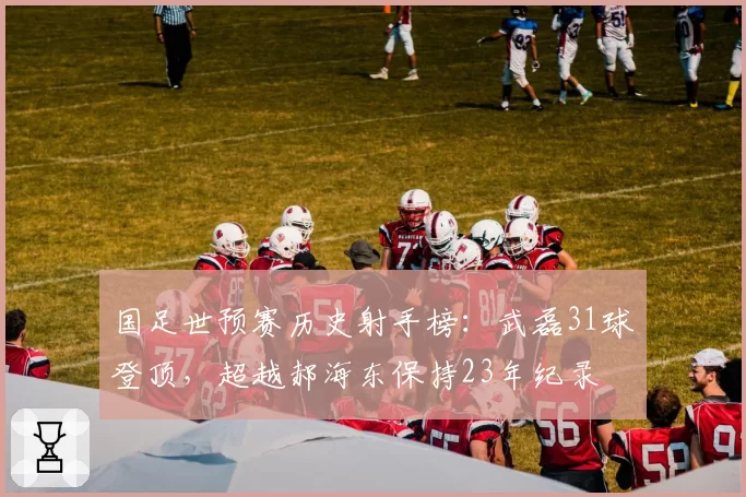 国足世预赛历史射手榜：武磊31球登顶，超越郝海东保持23年纪录