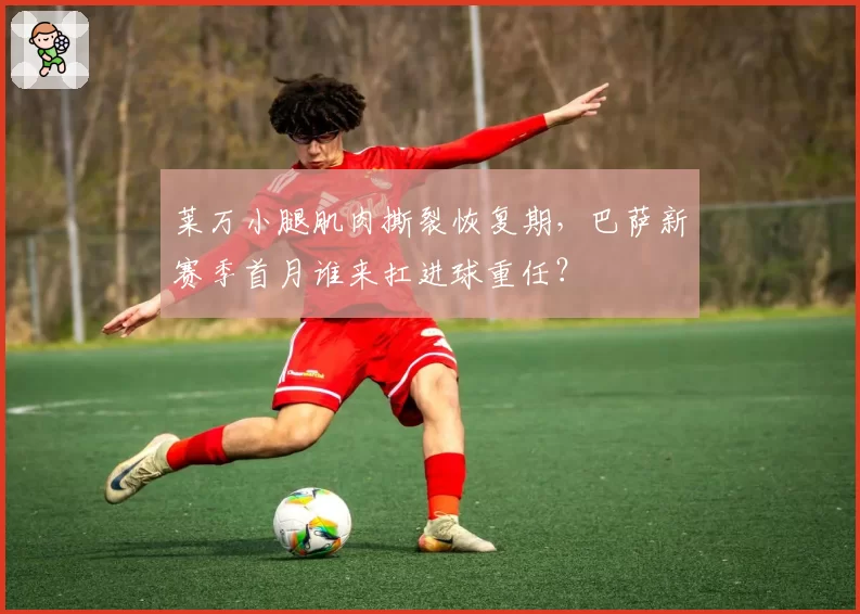 莱万小腿肌肉撕裂恢复期，巴萨新赛季首月谁来扛进球重任？