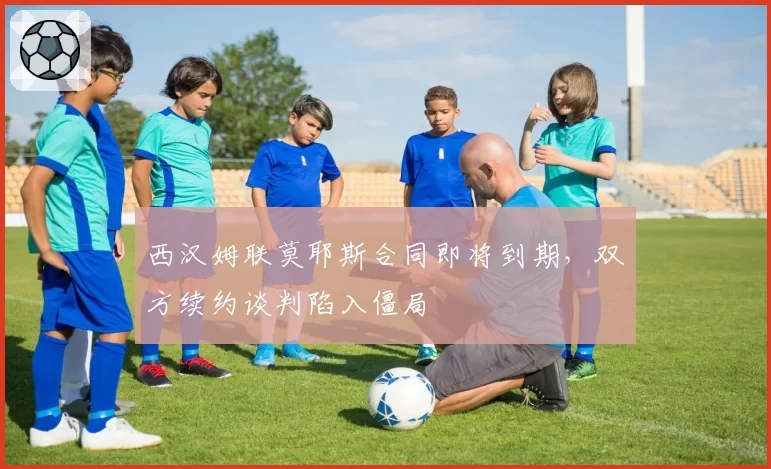 西汉姆联莫耶斯合同即将到期，双方续约谈判陷入僵局